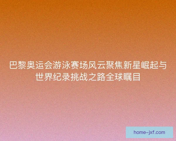 巴黎奥运会游泳赛场风云聚焦新星崛起与世界纪录挑战之路全球瞩目