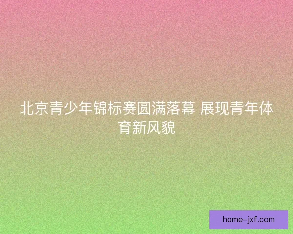 北京青少年锦标赛圆满落幕 展现青年体育新风貌